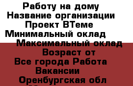 Работу на дому › Название организации ­ Проект ВТеме  › Минимальный оклад ­ 600 › Максимальный оклад ­ 3 000 › Возраст от ­ 18 - Все города Работа » Вакансии   . Оренбургская обл.,Медногорск г.